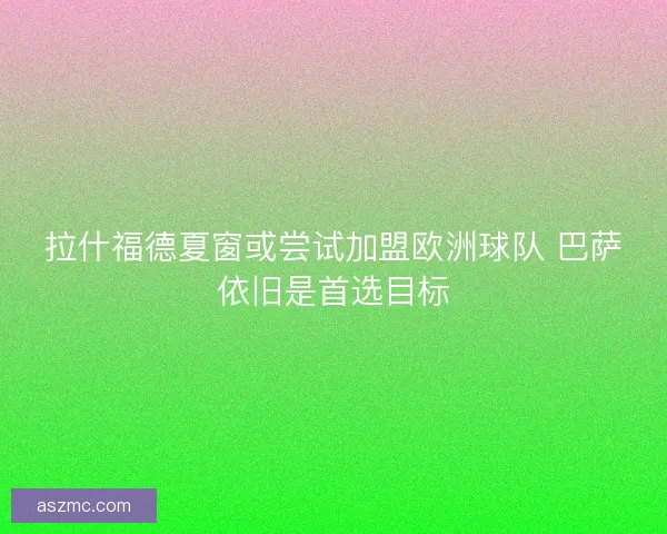 拉什福德夏窗或尝试加盟欧洲球队 巴萨依旧是首选目标