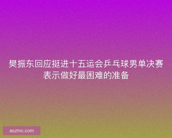 樊振东回应挺进十五运会乒乓球男单决赛表示做好最困难的准备