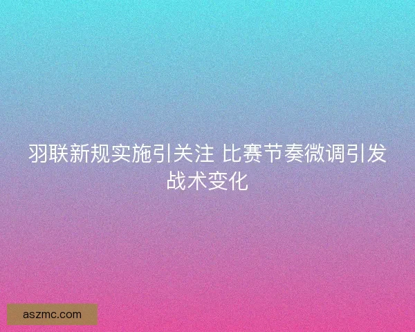 羽联新规实施引关注 比赛节奏微调引发战术变化