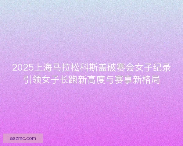 2025上海马拉松科斯盖破赛会女子纪录引领女子长跑新高度与赛事新格局