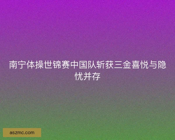 南宁体操世锦赛中国队斩获三金喜悦与隐忧并存