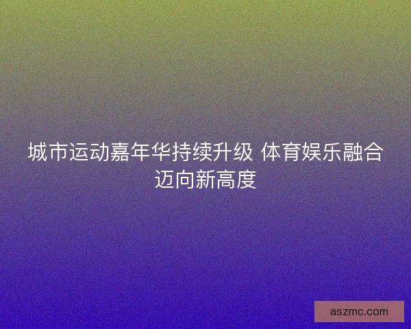 城市运动嘉年华持续升级 体育娱乐融合迈向新高度