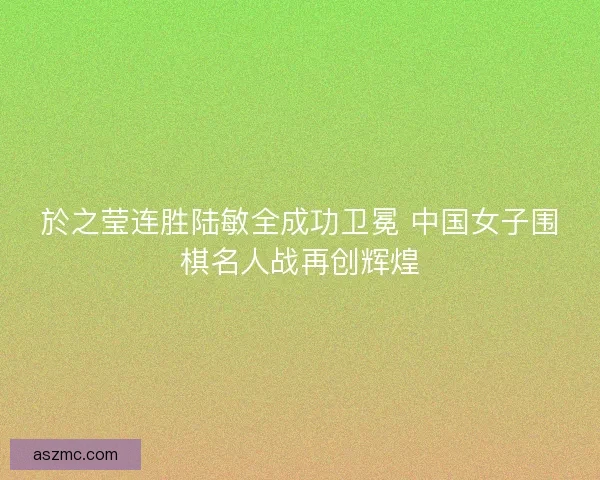 於之莹连胜陆敏全成功卫冕 中国女子围棋名人战再创辉煌