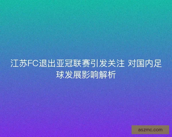 江苏FC退出亚冠联赛引发关注 对国内足球发展影响解析