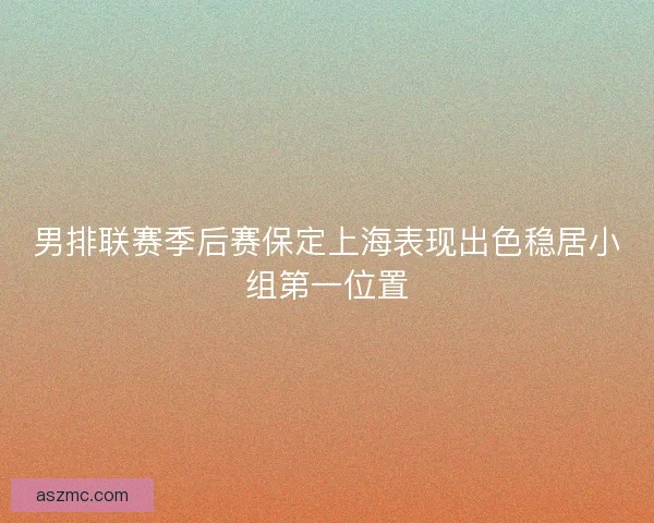 男排联赛季后赛保定上海表现出色稳居小组第一位置
