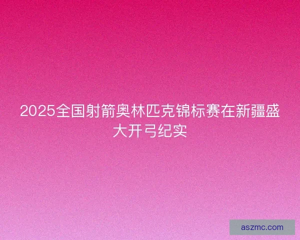 2025全国射箭奥林匹克锦标赛在新疆盛大开弓纪实