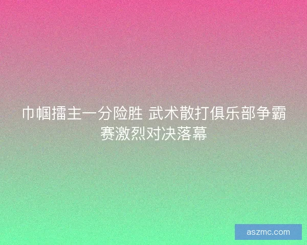 巾帼擂主一分险胜 武术散打俱乐部争霸赛激烈对决落幕