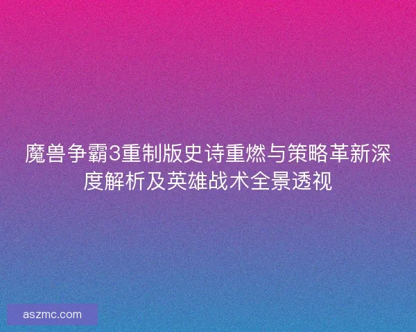 魔兽争霸3重制版史诗重燃与策略革新深度解析及英雄战术全景透视