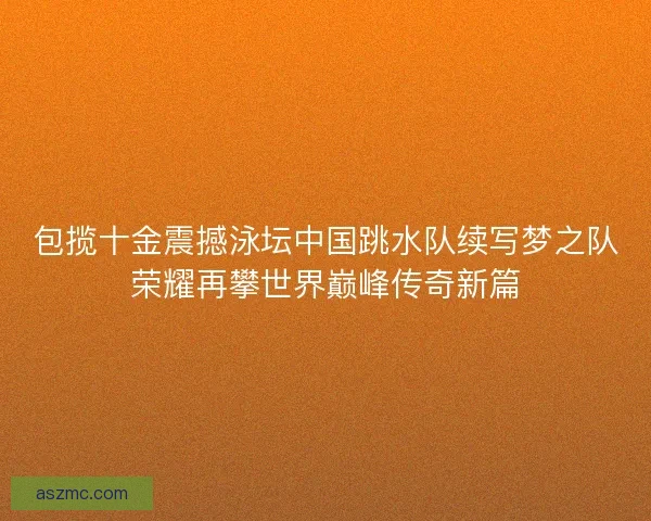 包揽十金震撼泳坛中国跳水队续写梦之队荣耀再攀世界巅峰传奇新篇
