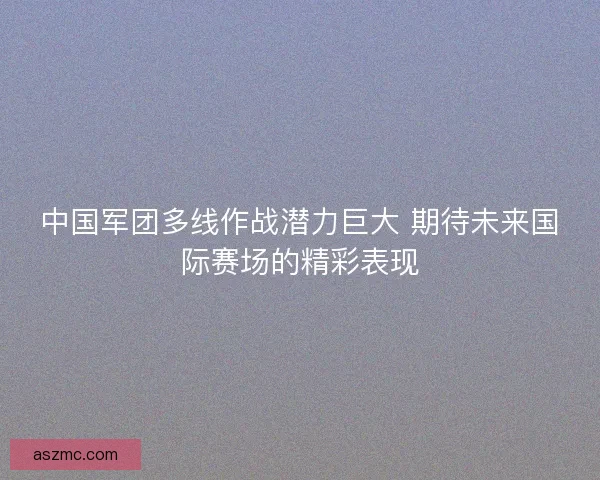 中国军团多线作战潜力巨大 期待未来国际赛场的精彩表现