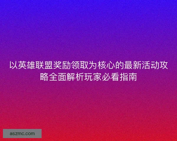 以英雄联盟奖励领取为核心的最新活动攻略全面解析玩家必看指南