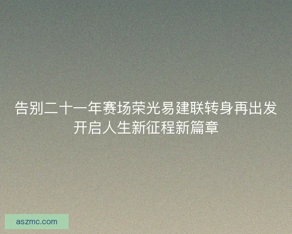 告别二十一年赛场荣光易建联转身再出发开启人生新征程新篇章