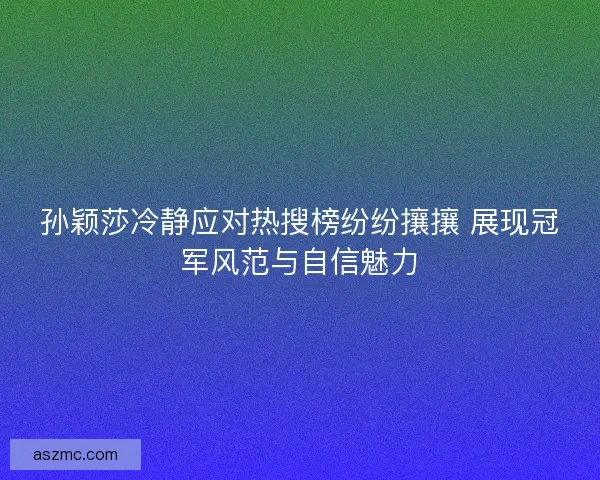 孙颖莎冷静应对热搜榜纷纷攘攘 展现冠军风范与自信魅力