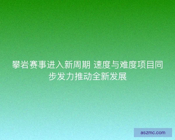 攀岩赛事进入新周期 速度与难度项目同步发力推动全新发展
