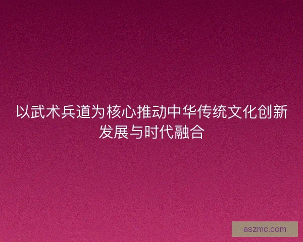 以武术兵道为核心推动中华传统文化创新发展与时代融合