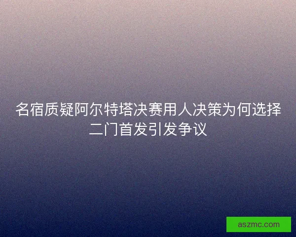 名宿质疑阿尔特塔决赛用人决策为何选择二门首发引发争议