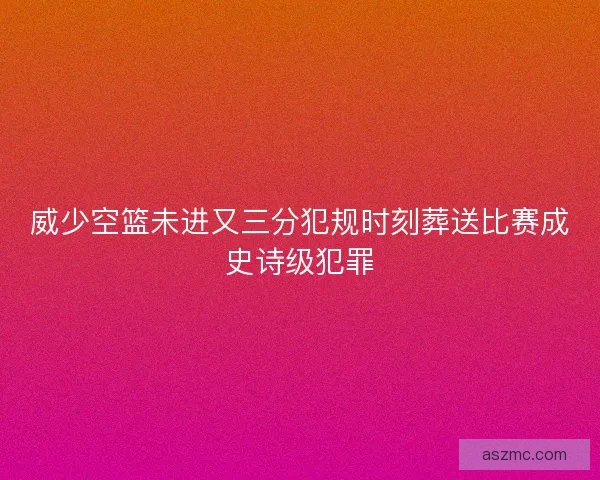 威少空篮未进又三分犯规时刻葬送比赛成史诗级犯罪
