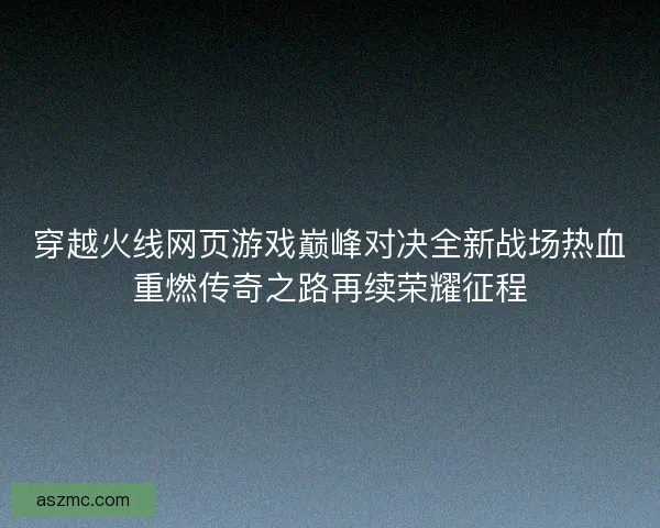 穿越火线网页游戏巅峰对决全新战场热血重燃传奇之路再续荣耀征程