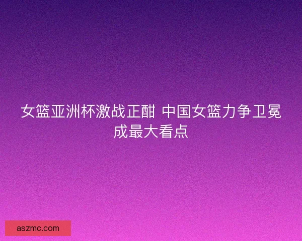 女篮亚洲杯激战正酣 中国女篮力争卫冕成最大看点