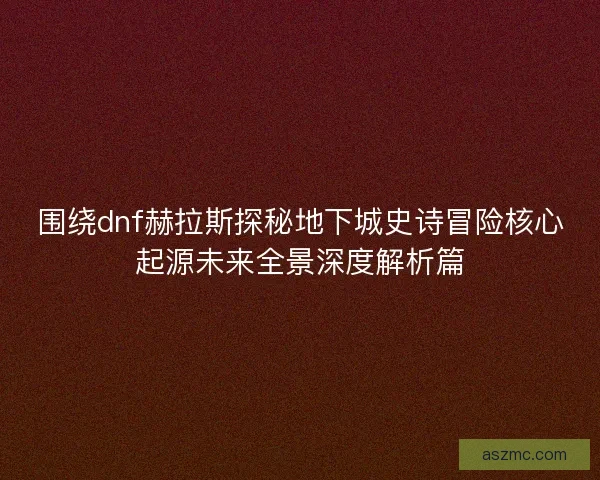 围绕dnf赫拉斯探秘地下城史诗冒险核心起源未来全景深度解析篇