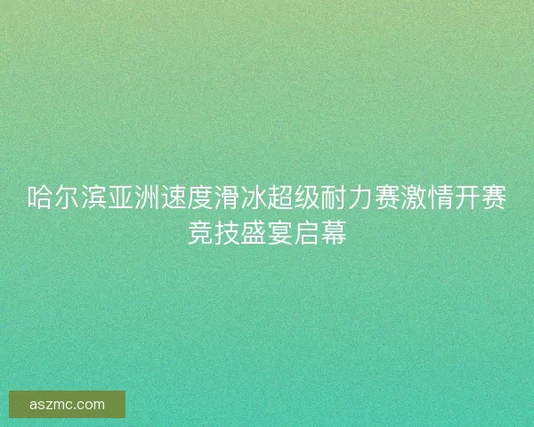 哈尔滨亚洲速度滑冰超级耐力赛激情开赛竞技盛宴启幕